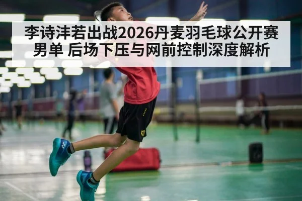 李诗沣若出战2026丹麦羽毛球公开赛男单 后场下压与网前控制深度解析