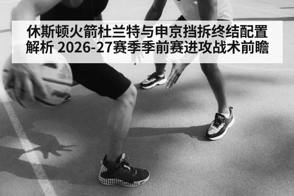 休斯顿火箭杜兰特与申京挡拆终结配置解析 2026-27赛季季前赛进攻战术前瞻
